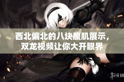 西北偏北的八块腹肌展示，双龙视频让你大开眼界