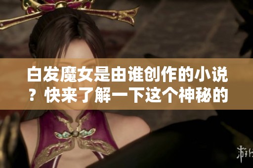 白发魔女是由谁创作的小说？快来了解一下这个神秘的作者吧！
