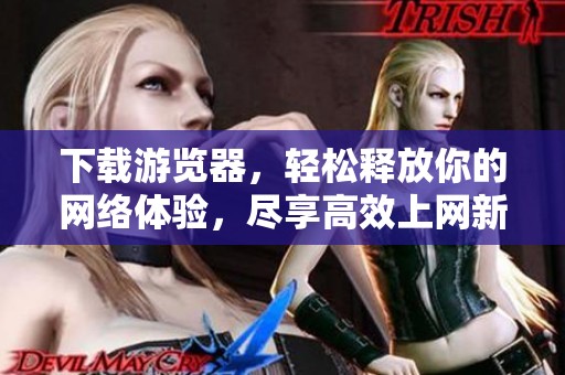 下载游览器，轻松释放你的网络体验，尽享高效上网新方式