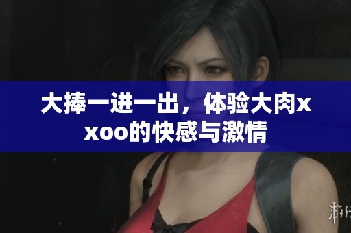 大捧一进一出，体验大肉xxoo的快感与激情