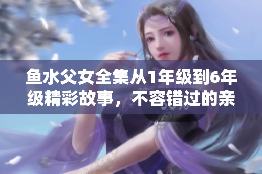 鱼水父女全集从1年级到6年级精彩故事，不容错过的亲情篇章