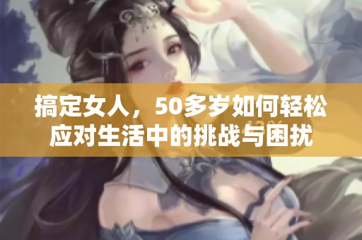 搞定女人，50多岁如何轻松应对生活中的挑战与困扰