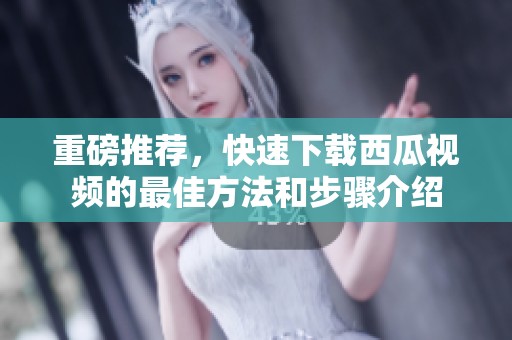 重磅推荐，快速下载西瓜视频的最佳方法和步骤介绍