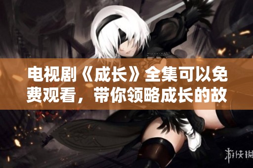 电视剧《成长》全集可以免费观看，带你领略成长的故事与情感历程。
