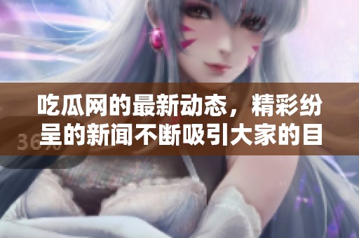 吃瓜网的最新动态，精彩纷呈的新闻不断吸引大家的目光！