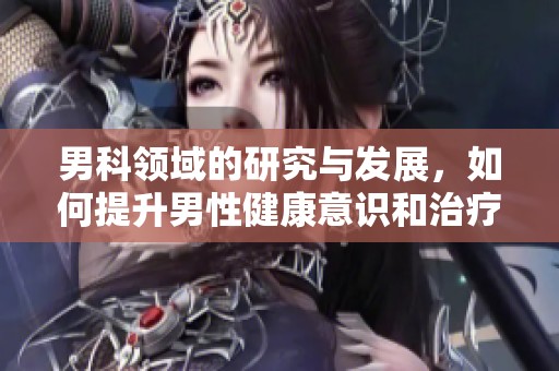 男科领域的研究与发展，如何提升男性健康意识和治疗效果