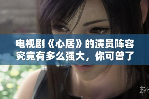 电视剧《心居》的演员阵容究竟有多么强大，你可曾了解过吗？