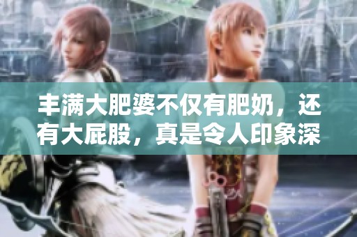 丰满大肥婆不仅有肥奶，还有大屁股，真是令人印象深刻的体态魅力。