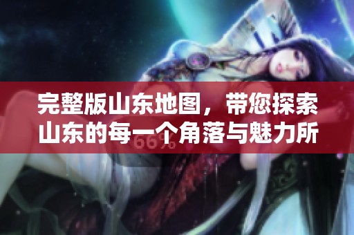 完整版山东地图，带您探索山东的每一个角落与魅力所在