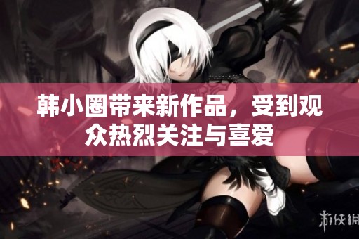 韩小圈带来新作品，受到观众热烈关注与喜爱