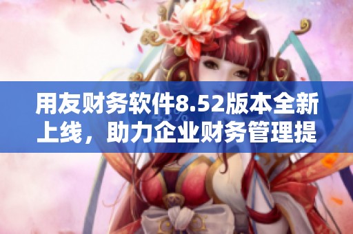 用友财务软件8.52版本全新上线，助力企业财务管理提升效率
