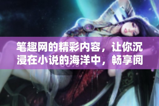 笔趣网的精彩内容，让你沉浸在小说的海洋中，畅享阅读之乐