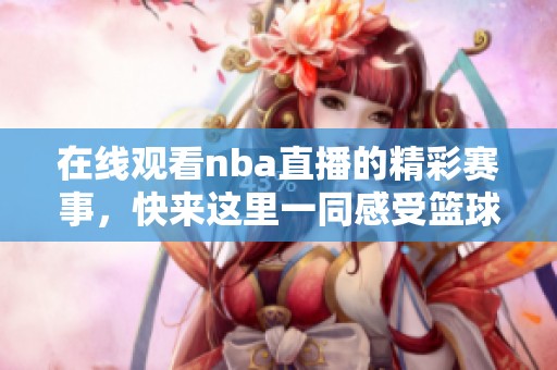 在线观看nba直播的精彩赛事，快来这里一同感受篮球的魅力！