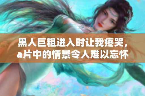 黑人巨粗进入时让我疼哭，**中的情景令人难以忘怀