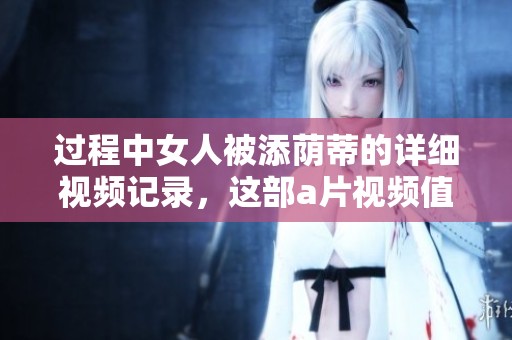 过程中女人被添荫蒂的详细视频记录，这部**视频值得一看