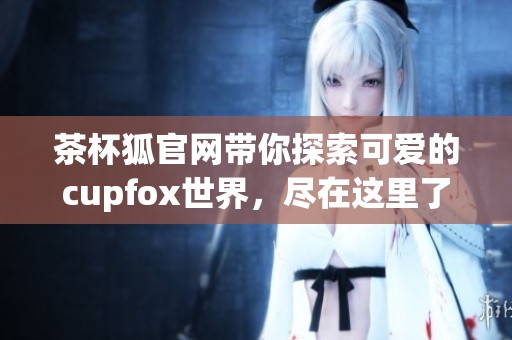 茶杯狐官网带你探索可爱的cupfox世界，尽在这里了解更多信息！