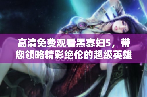 高清免费观看黑寡妇5，带您领略精彩绝伦的超级英雄故事