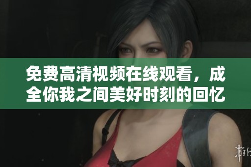 免费高清视频在线观看，成全你我之间美好时刻的回忆分享