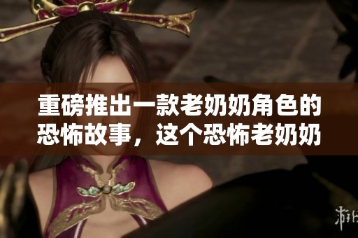 重磅推出一款老奶奶角色的恐怖故事，这个恐怖老奶奶让人毛骨悚然