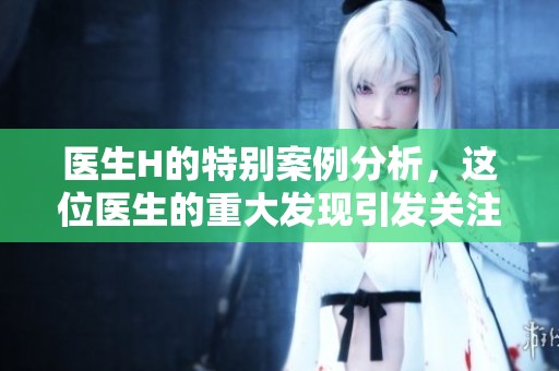 医生H的特别案例分析，这位医生的重大发现引发关注