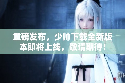 重磅发布，少帅下载全新版本即将上线，敬请期待！