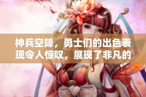 神兵空降，勇士们的出色表现令人惊叹，展现了非凡的实力与勇气