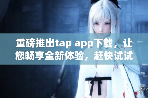 重磅推出tap app下载，让您畅享全新体验，赶快试试吧！