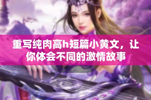 重写纯肉高h短篇小黄文，让你体会不同的激情故事