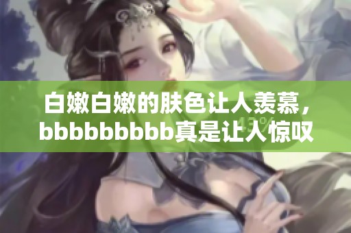 白嫩白嫩的肤色让人羡慕，bbbbbbbbb真是让人惊叹不已
