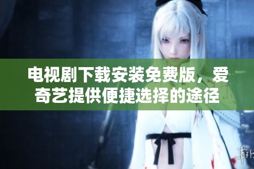 电视剧下载安装免费版，爱奇艺提供便捷选择的途径