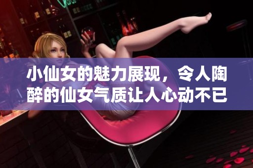 小仙女的魅力展现，令人陶醉的仙女气质让人心动不已