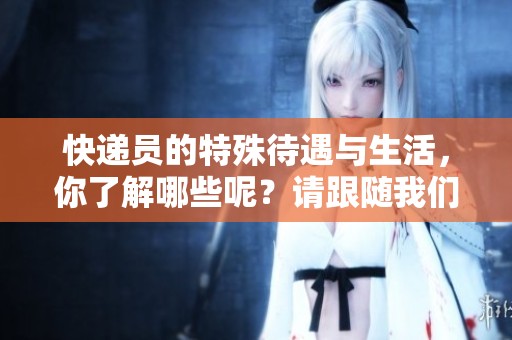 快递员的特殊待遇与生活，你了解哪些呢？请跟随我们一起深入探讨一下。