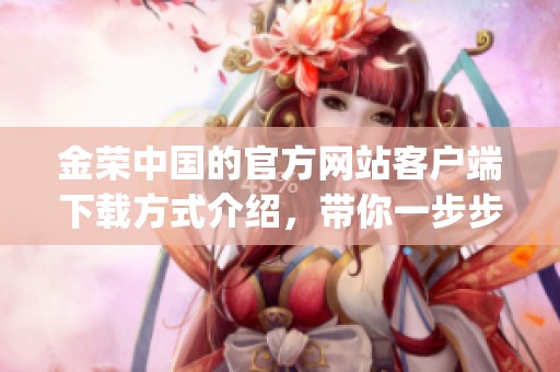 金荣中国的官方网站客户端下载方式介绍，带你一步步了解如何获取app资助