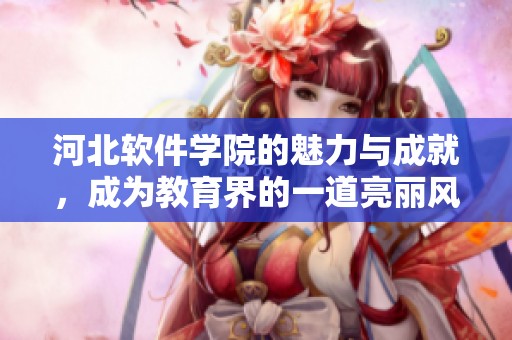河北软件学院的魅力与成就，成为教育界的一道亮丽风景线