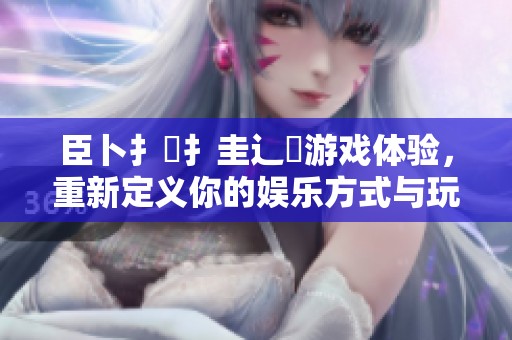 臣卜扌喿扌圭辶畐游戏体验，重新定义你的娱乐方式与玩法乐趣