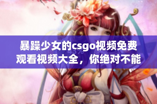 暴躁少女的csgo视频免费观看视频大全，你绝对不能错过的精彩内容分享