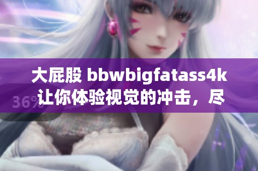 大屁股 bbwbigfatass4k 让你体验视觉的冲击，尽情感受这份独特魅力吧