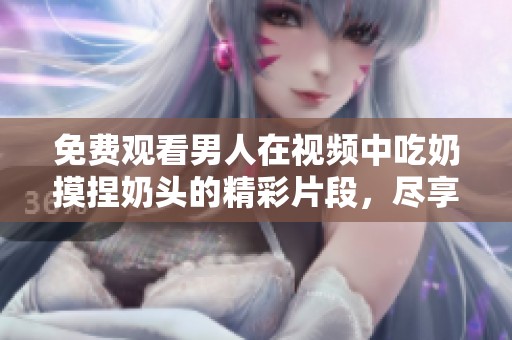 免费观看男人在视频中吃奶摸捏奶头的精彩片段，尽享刺激体验