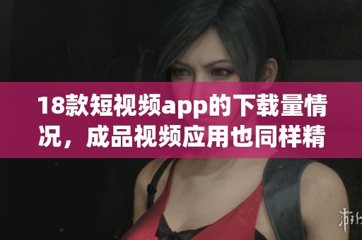 18款短视频app的下载量情况，成品视频应用也同样精彩纷呈