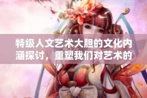 特级人文艺术大胆的文化内涵探讨，重塑我们对艺术的理解与感受
