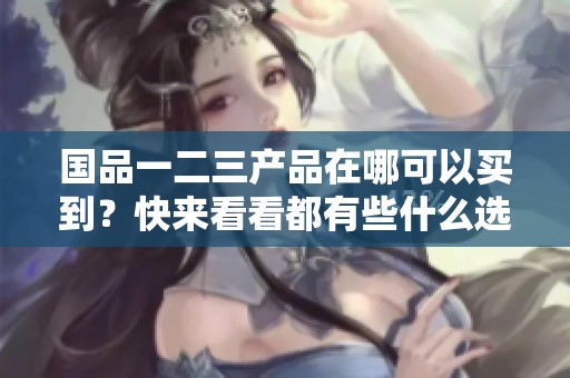 国品一二三产品在哪可以买到？快来看看都有些什么选择！