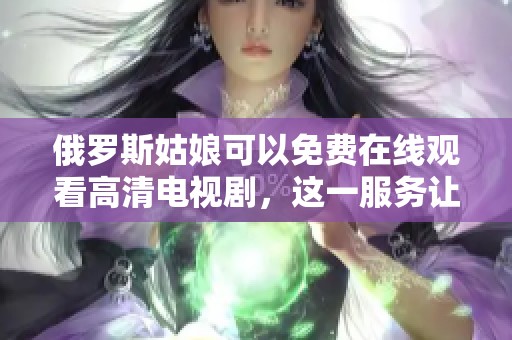 俄罗斯姑娘可以免费在线观看高清电视剧，这一服务让人瞩目！