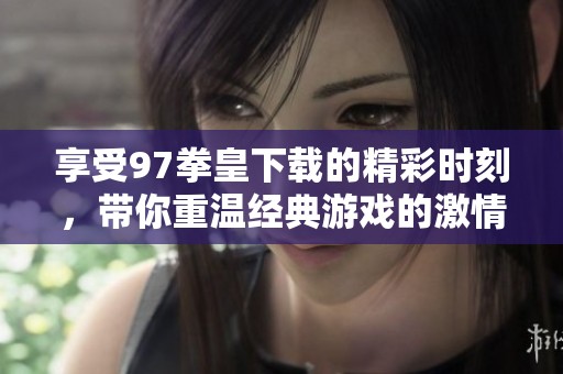 享受97拳皇下载的精彩时刻，带你重温经典游戏的激情战斗