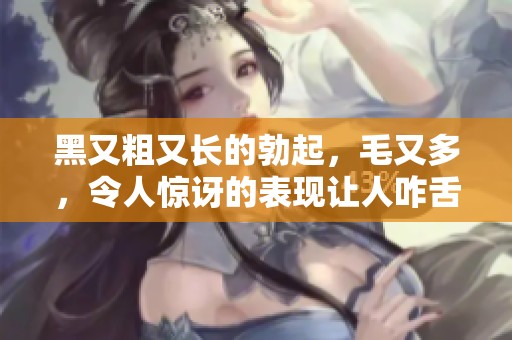 黑又粗又长的勃起，毛又多，令人惊讶的表现让人咋舌
