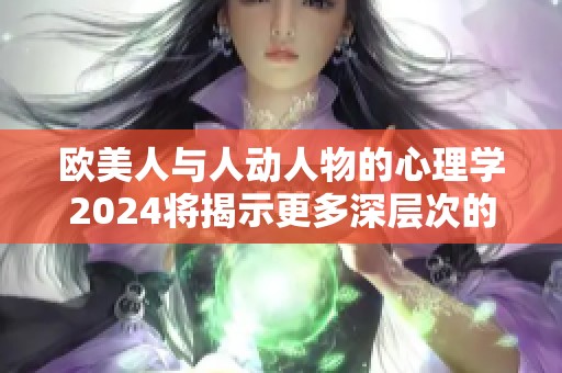 欧美人与人动人物的心理学2024将揭示更多深层次的秘密与研究成果