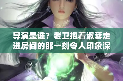 导演是谁？老卫抱着淑蓉走进房间的那一刻令人印象深刻