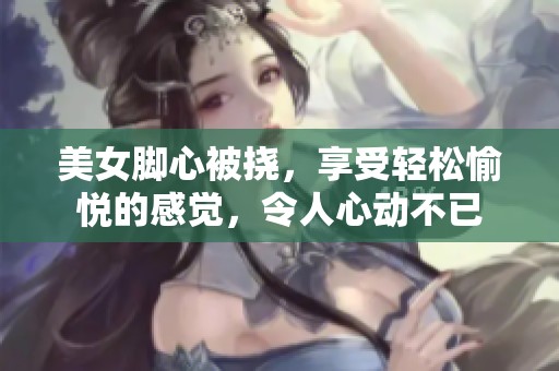 美女脚心被挠，享受轻松愉悦的感觉，令人心动不已