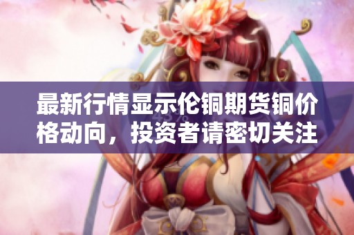 最新行情显示伦铜期货铜价格动向，投资者请密切关注市场变化