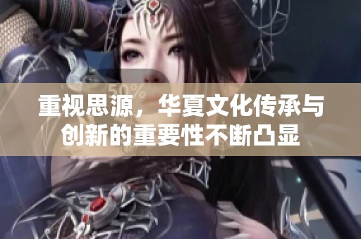 重视思源，华夏文化传承与创新的重要性不断凸显