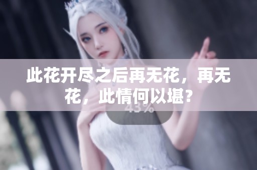 此花开尽之后再无花，再无花，此情何以堪？